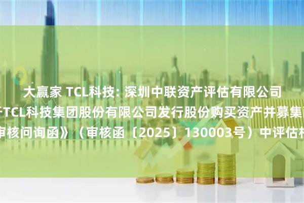 大赢家 TCL科技: 深圳中联资产评估有限公司对深圳证券交易所《关于TCL科技集团股份有限公司发行股份购买资产并募集配套资金申请的审核问询函》（审核函〔2025〕130003号）中评估相关问题回复的核查意见（修订稿）内容摘要