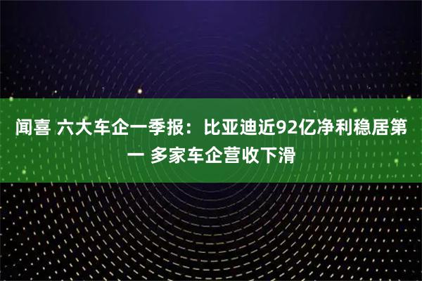 闻喜 六大车企一季报：比亚迪近92亿净利稳居第一 多家车企营收下滑