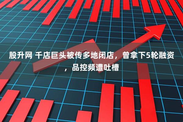 股升网 千店巨头被传多地闭店，曾拿下5轮融资，品控频遭吐槽