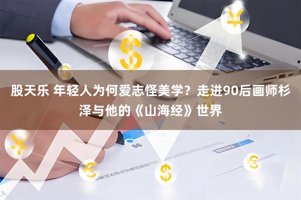 股天乐 年轻人为何爱志怪美学？走进90后画师杉泽与他的《山海经》世界