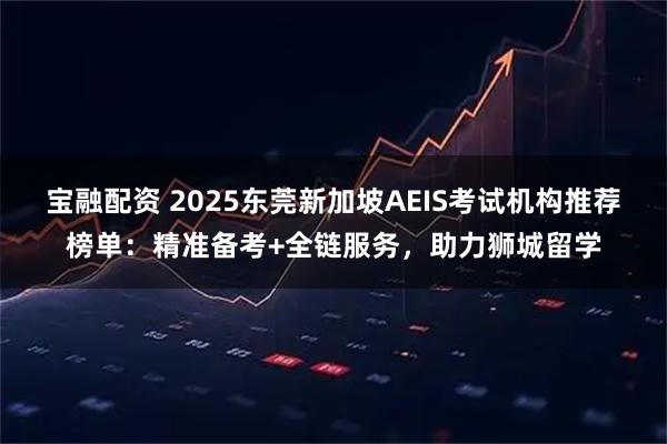 宝融配资 2025东莞新加坡AEIS考试机构推荐榜单：精准备考+全链服务，助力狮城留学