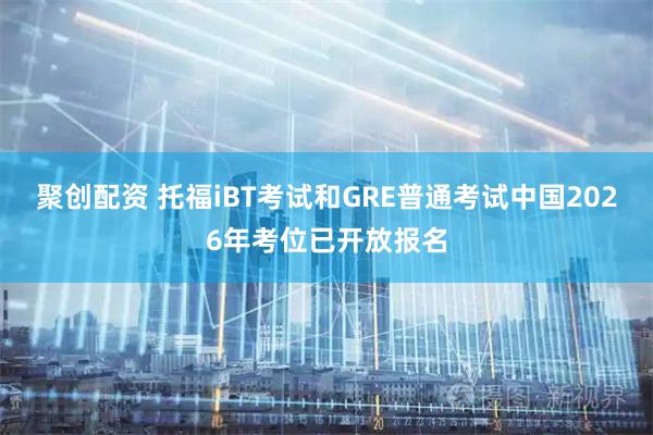 聚创配资 托福iBT考试和GRE普通考试中国2026年考位已开放报名