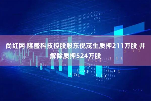 尚红网 隆盛科技控股股东倪茂生质押211万股 并解除质押524万股