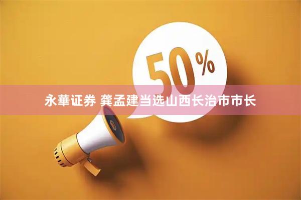 永華证券 龚孟建当选山西长治市市长